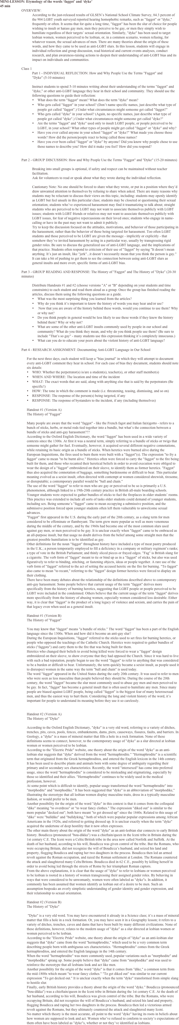 MINI-LESSON: Etymology of the words ‘faggot’ and ‘dyke’
45 min
OVERVIEW: 
According to the just-released results of GLSEN’s National School Climate Survey, 84.3 percent of the 904 LGBT youth surveyed reported hearing homophobic remarks, such as "faggot" or "dyke," frequently or often. It seems that for quite a long time, "faggot" has been the slur of choice for people wishing to insult or harass gay men, men they perceive to be gay, or men they simply wish to humiliate regardless of their targets’ sexual orientation. Similarly, "dyke" has been used to target lesbian women, women perceived to be lesbian, or, in a common scenario, women refusing, for whatever reason, the sexual advances of men. There are many theories about the origin of these words, and how they came to be used as anti-LGBT slurs. In this lesson, students will engage in individual reflection and group discussion, read historical and current events analyses, conduct research, and plan awareness-raising actions to deepen their understanding of anti-LGBT bias and its impact on individuals and communities. 

Class 1 
Part 1 - INDIVIDUAL REFLECTION: How and Why People Use the Terms "Faggot" and "Dyke" (5-10 minutes) 

Instruct students to spend 5-10 minutes writing about their understanding of the terms "faggot" and "dyke," or other anti-LGBT language they hear in their school and community. They should use the following questions to guide their reflection: 
•	What does the term "faggot" mean? What does the term "dyke" mean?
•	Who gets called "faggot" in your school? (Don’t name specific names, just describe what type of people get called "faggot".) Under what circumstances might someone get called "faggot?"
•	Who gets called "dyke" in your school? (Again, no specific names, just describe what type of people get called "dyke".) Under what circumstances might someone get called "dyke?"
•	Are the terms "faggot" and "dyke" used only to insult LGBT people, or people perceived to be LGBT, in your school? What other types of people might get called "faggot" or "dyke" and why?
•	Have you ever called anyone in your school "faggot" or "dyke?" What made you choose those words? How did the person/people react to being called those names?
•	Have you ever been called "faggot" or "dyke" by anyone? Did you know why people chose to use those names to describe you? How did it make you feel? How did you respond?


Part 2 - GROUP DISCUSSION: How and Why People Use the Terms "Faggot" and "Dyke" (15-20 minutes) 

Breaking into small groups is optional, if safety and respect can be maintained without teacher facilitation. 
Ask for volunteers to read or speak about what they wrote during the individual reflection. 

Cautionary Note: No one should be forced to share what they wrote, or put in a position where they’d draw unwanted attention to themselves by refusing to share when asked. There are many reasons why students may be reluctant to discuss their views on this topic, including: students may openly identify as LGBT but feel unsafe in this particular class; students may be closeted or questioning their sexual orientation; students who’ve experienced harassment may find it traumatizing to talk about; straight students who are perceived to be LGBT may not want to associate themselves publicly with LGBT issues; students with LGBT friends or relatives may not want to associate themselves publicly with LGBT issues, for fear of negative repercussions on their loved ones; students who engage in name-calling or have in the past may not want to admit it publicly. 
Try to keep the discussion focused on the attitudes, motivations, and behavior of those participating in the harassment, rather than the behavior of those being targeted for harassment. Too often LGBT students and those perceived to be LGBT are given the message - implicitly or explicitly - that somehow they’ve invited harassment by acting in a particular way, usually by transgressing rigid gender roles. Be sure to discuss the generalized use of anti-LGBT language, and the implications of that practice. Students often respond to criticism of their use of "faggot" by saying "It doesn’t mean anything. It’s just an insult, like "jerk"...it doesn’t necessarily mean that you think the person is gay." It can take a bit of pushing to get them to see the connection between using anti-LGBT slurs as general insults and more overt, specific forms of anti-LGBT bias. 

Part 3 - GROUP READING AND RESPONSE: The History of "Faggot" and The History of "Dyke" (20-30 minutes) 

Distribute Handouts #1 and #2 (choose versions "A" or "B" depending on your students and time constraints) to each student and read them aloud as a group. Once the group has finished reading the articles, discuss them using the following questions as a guide. 
•	What was the most surprising thing you learned from the articles?
•	Why do you think it’s important to know the history of words you may hear and/or use?
•	 Now that you are aware of the history behind these words, would you continue to use them? Why or why not?
•	Do you think people in general would be less likely to use these words if they knew the history behind them? Why or why not? 
•	What are some of the other anti-LGBT insults commonly used by people in our school and community? What do you think they mean, and why do you think people use them? (Be sure to include "That’s so gay" - many students use this expression thinking it’s completely innocuous.)
•	What can you do to educate your peers about the violent history of anti-LGBT language?

Part 4 - RESEARCH ASSIGNMENT: Documenting Anti-LGBT Language in Our School 

For the next three days, each student will keep a "bias journal" in which they will attempt to document every anti-LGBT comment they hear in school. For each case of bias they document, students should note six details: 
•	WHO: Whether the perpetrator(s) is/are a student(s), teacher(s), or other staff member(s)
•	WHEN AND WHERE: The location and time of the incident 
•	WHAT: The exact words that are said, along with anything else that is said by the perpetrators (Be specific!)
•	HOW: The tone in which the comment is made (i.e. threatening, teasing, dismissing, and so on)
•	RESPONSE: The response of the person(s) being targeted, if any
•	RESPONSE: The response of bystanders to the incident, if any (including themselves)

Handout #1 (Version A) The History of "Faggot"  Many people are aware that the word "faggot" - like the French fagot and Italian fa(n)gotto - refers to a bunch of sticks, herbs, or metal rods tied together into a bundle, but what’s the connection between a bundle of sticks and anti-gay harassment??? 
According to the Oxford English Dictionary, the word "faggot" has been used in a wide variety of contexts since the 1300s. At first it was a neutral term, simply referring to a bundle of sticks or twigs that someone might gather for fuel. Eventually, however, it acquired several different negative connotations, while retaining its basic origin as a bundle of sticks. When heretics were burned alive during the European Inquisitions, the fires used to burn them were built with a "faggot"(s). The expression "to fry a faggot" came to mean "to be burnt alive." Heretics often were forced to carry the "faggot" to the fire being built for them, and those who recanted their heretical beliefs in order to avoid execution were obliged to wear the design of a "faggot" embroidered on their sleeve, to identify them as former heretics. "Faggot" thus also acquired the connotation of baggage, something burdensome or difficult to bear. This particular meaning evolved as a sexist insult, often directed with contempt at women considered shrewish, tiresome, or disreputable; a contemporary parallel would be "ball and chain." 
The use of the word "faggot" to refer to men who are gay or perceived to be so is primarily a U.S. phenomenon, although linked to a 19th-20th century practice in British all-male boarding schools. Younger students were expected to gather bundles of sticks to fuel the fireplaces in older students’ rooms. This practice was extended to include all sorts of tasks older students could demand of younger students, including sex. Being someone’s "faggot" came to mean occupying a submissive position, and the submissive position forced upon younger students often left them vulnerable to unwelcome sexual advances. 
"Faggot" first appeared in the U.S. during the early part of the 20th century, as a slang term for men considered to be effeminate or flamboyant. The term grew more popular as well as more venomous during the middle of the century, and by the 1960s had become one of the most common slurs used against gay men, or men perceived to be gay. It is unclear exactly when "faggot" came to be embraced as an all-purpose insult, but that usage no doubt derives from the belief among some straight men that the greatest possible humiliation is to be identified as gay. 
Other definitions for the noun "faggot" throughout history have included a type of meat pastry produced in the U.K.; a person temporarily employed to fill a deficiency in a company or military regiment’s ranks; a type of vote in the British Parliament; and thinly sliced pieces or frayed edges. "Fag" is British slang for a cigarette. The verb form of "faggot" meant to tie or bind up as in a "faggot" of sticks, but also was used figuratively to refer to binding, stitching, or fastening objects, ideas or people together. A rare use of the verb form of "faggot" referred to the act of setting the accused heretic on the fire for burning. "To faggot" also came to mean "to recant," referring to the "faggot" design former heretics were forced to display on their clothing. 
There have been many debates about the relationship of the definitions described above to contemporary anti-gay harassment. Some people believe that current usage of the term "faggot" derives more specifically from the history of burning heretics, suggesting that LGBT people or people perceived to be LGBT were included in the condemned. Others believe that the current usage of the term "faggot" derives more specifically from the history of abusing women, especially women considered less desirable. Either way, it is clear that "faggot" is the product of a long legacy of violence and sexism, and carries the pain of that legacy even when used as a general insult.   Handout #1 (Version B) The History of "Faggot"  You may know that "faggot" means "a bundle of sticks." The word "faggot" has been a part of the English language since the 1300s. When and how did it become an anti-gay slur? 
During the European Inquisitions, "faggot" referred to the sticks used to set fires for burning heretics, or people who opposed the teachings of the Catholic Church. Heretics were required to gather bundles of sticks ("faggots") and carry them to the fire that was being built for them. 
Heretics who changed their beliefs to avoid being killed were forced to wear a "faggot" design embroidered on their sleeve, to show everyone that they had opposed the Church. Since it was hard to live with such a bad reputation, people began to use the word "faggot" to refer to anything that was considered to be a burden or difficult to bear. Unfortunately, the term quickly became a sexist insult, as people used it to disrespect women in the same way the term "ball and chain" is used today. 
The word "faggot" appeared in the United States during the early 20th century. It was used to refer to men who were seen as less masculine than people believed they should be. During the course of the 20th century, the word "faggot" became the slur most commonly used to abuse gay men and men perceived to be gay. In fact, "faggot" has become a general insult that is often used to humiliate any men. Since many people are biased against LGBT people, being called "faggot" is the biggest fear of many heterosexual men, and thus the easiest way to hurt them. Considering the long and violent history of the word, it’s important for people to understand its meaning before they use it so carelessly.    Handout #2 (Version A) The History of "Dyke"  According to the Oxford English Dictionary, "dyke" is a very old word, referring to a variety of ditches, trenches, pits, caves, pools, fences, embankments, dams, piers, causeways, fissures, faults, and barriers. In Geology, a "dyke" is a mass of mineral matter that fills a hole in a rock formation. None of these definitions seems to connect, however, to the contemporary usage of "dyke" as a slur directed at lesbian women or women perceived to be lesbian. 
According to the "Electric Pride" website, one theory about the origin of the word "dyke" as an anti-lesbian slur suggests that "dyke" derived from the word "hermaphrodite." "Hermaphrodite" is a scientific term that originated from the Greek hermaphroditos, and entered the English lexicon in the 14th century. It has been used to describe plants and animals born with some degree of ambiguity regarding their primary and/or secondary sex characteristics. Recently, the word "intersexed" has come into preferred usage, since the word "hermaphrodite" is considered to be misleading and stigmatizing, especially by those so identified and their allies. "Hermaphrodite" continues to be widely used in the medical profession, however. 
At some point which is difficult to identify, popular usage transformed the word "hermaphrodite" into "morphodite" and "morphodike." It has been suggested that "dyke" is an abbreviation of "morphodike," illustrating the stereotype that all lesbian women display masculine traits, dress in a typically masculine fashion, or would prefer to be men. 
Another possibility for the origin of the word "dyke" in this context is that it comes from the colloquial "dike" meaning "to overdress" or "to wear fancy clothes." The expression "diked out" is similar to the more popular "decked out"; both have meant "to get dressed up" since the 1840s. Related to this usage of "dike" were "bulldike" and "bulldyking," both of which were popular popular expressions among African Americans in the 1920s, and referred to getting dressed up. It is unclear exactly when the term "dyke" acquired the undertone of deep hostility that it now often expresses. 
The other main theory about the origin of the word "dyke" as an anti-lesbian slur connects to early British history. Boudicca (pronounced "bou-dikka") was a chieftain/queen in the Iceni tribe in Britain during the 1st century C.E. The Iceni were a Celtic/British tribe in the area now called Norfolk and Suffolk. At the death of her husband, according to his will, Boudicca was given control of the tribe. But the Romans, who were occupying Britain, did not recognize the will of Boudicca’s husband, and seized his land and property, flogging Boudicca and raping her two daughters in the process. Boudicca then led an armed revolt against the Roman occupation, and razed the Roman settlement at London. The Romans countered the attack and slaughtered many Celts/Britons. Boudicca died in 62 C.E., possibly by killing herself in order to avoid being led through the streets of Rome by her triumphant Roman captors. 
From the above explanations, it is clear that the usage of "dyke" to refer to lesbians or women perceived to be lesbian is rooted in a history of women transgressing their assigned gender roles. By behaving in ways that were considered to be unwomanly, women were often labeled as "dyke"s. In addition, it commonly has been assumed that women identify as lesbian out of a desire to be men. Such an assumption bespeaks an overly simplistic understanding of gender identity and gender expression, and their relationship to sexual orientation.   Handout #2 (Version B) The History of "Dyke"   "Dyke" is a very old word. You may have encountered it already in a Science class; it’s a mass of mineral matter that fills a hole in a rock formation. Or, you may have seen it in a Geography lesson; it refers to a variety of ditches, trenches, caves and dams that have been built by many different civilizations. None of these definitions, however, relates to the modern usage of "dyke" as a slur directed at lesbian women or women perceived to be lesbian. 
According to the "Electric Pride" website, one theory about the origin of "dyke" as an anti-lesbian slur suggests that "dyke" came from the word "hermaphrodite," which used to be a very common term describing people born with ambiguous sex characteristics. "Hermaphrodite" comes from the Greek hermaphroditos, and entered the English language in the 14th century. 
When the word "hermaphrodite" was more commonly used, popular variations such as "morphodite" and "morphodike" sprang up. Some people believe that "dyke" came from "morphodike" and was used to reinforce the stereotype that all lesbians look and act like men. 
Another possibility for the origin of the word "dyke" is that it comes from "dike," a common term from the mid-1800s which meant "to wear fancy clothes." "To get diked out" was similar to our current expression "To get decked out." It is unclear exactly when the term "dyke" transformed from simple slang to hostile slur. 
Finally, early British history provides a theory about the origin of the word "dyke." Boudicca (pronounced "bou-dikka") was a chieftain/queen in the Iceni tribe in Britain during the 1st century C.E. At the death of her husband, according to his will, Boudicca was given control of the tribe. But the Romans, who were occupying Britain, did not recognize the will of Boudicca’s husband, and seized his land and property, flogging Boudicca and raping her two daughters in the process. Boudicca then led a victorious armed revolt against the Romans, but they ultimately countered the attack and slaughtered many Iceni. 
No matter which theory is the most accurate, all point to the word "dyke" having its roots in beliefs about how women are supposed to look and act. Women who’ve refused to conform to society’s expectations of them often have been labeled as "dyke"s, whether or not they’ve identified as lesbians. 
