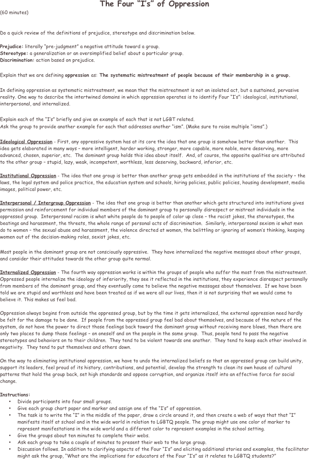 The Four “I’s” of Oppression
(60 minutes)


Do a quick review of the definitions of prejudice, stereotype and discrimination below.

Prejudice: literally “pre-judgment” a negative attitude toward a group.
Stereotype: a generalization or an oversimplified belief about a particular group.
Discrimination: action based on prejudice.

Explain that we are defining oppression as: The systematic mistreatment of people because of their membership in a group. 

In defining oppression as systematic mistreatment, we mean that the mistreatment is not an isolated act, but a sustained, pervasive reality. One way to describe the intertwined domains in which oppression operates is to identify Four “I’s”: ideological, institutional, interpersonal, and internalized.

Explain each of the “I’s” briefly and give an example of each that is not LGBT related. 
Ask the group to provide another example for each that addresses another “ism”. (Make sure to raise multiple “isms”.)

Ideological Oppression - First, any oppressive system has at its core the idea that one group is somehow better than another.  This idea gets elaborated in many ways – more intelligent, harder working, stronger, more capable, more noble, more deserving, more advanced, chosen, superior, etc.  The dominant group holds this idea about itself.  And, of course, the opposite qualities are attributed to the other group – stupid, lazy, weak, incompetent, worthless, less deserving, backward, inferior, etc.

Institutional Oppression - The idea that one group is better than another group gets embedded in the institutions of the society – the laws, the legal system and police practice, the education system and schools, hiring policies, public policies, housing development, media images, political power, etc.

Interpersonal / Intergroup Oppression - The idea that one group is better than another which gets structured into institutions gives permission and reinforcement for individual members of the dominant group to personally disrespect or mistreat individuals in the oppressed group.  Interpersonal racism is what white people do to people of color up close – the racist jokes, the stereotypes, the beatings and harassment, the threats, the whole range of personal acts of discrimination.  Similarly, interpersonal sexism is what men do to women – the sexual abuse and harassment, the violence directed at women, the belittling or ignoring of women’s thinking, keeping women out of the decision-making roles, sexist jokes, etc. 

Most people in the dominant group are not consciously oppressive.  They have internalized the negative messages about other groups, and consider their attitudes towards the other group quite normal.

Internalized Oppression - The fourth way oppression works is within the groups of people who suffer the most from the mistreatment.  Oppressed people internalize the ideology of inferiority, they see it reflected in the institutions, they experience disrespect personally from members of the dominant group, and they eventually come to believe the negative messages about themselves.  If we have been told we are stupid and worthless and have been treated as if we were all our lives, then it is not surprising that we would come to believe it. This makes us feel bad.

Oppression always begins from outside the oppressed group, but by the time it gets internalized, the external oppression need hardly be felt for the damage to be done.  If people from the oppressed group feel bad about themselves, and because of the nature of the system, do not have the power to direct those feelings back toward the dominant group without receiving more blows, then there are only two places to dump those feelings – on oneself and on the people in the same group.  Thus, people tend to pass the negative stereotypes and behaviors on to their children.  They tend to be violent towards one another.  They tend to keep each other involved in negativity.  They tend to put themselves and others down.

On the way to eliminating institutional oppression, we have to undo the internalized beliefs so that an oppressed group can build unity, support its leaders, feel proud of its history, contributions, and potential, develop the strength to clean its own house of cultural patterns that hold the group back, set high standards and oppose corruption, and organize itself into an effective force for social change.

Instructions: 
•	Divide participants into four small groups. 
•	Give each group chart paper and marker and assign one of the “I’s” of oppression. 
•	The task is to write the “I” in the middle of the paper, draw a circle around it, and then create a web of ways that that “I” manifests itself at school and in the wide world in relation to LGBTQ people. The group might use one color of marker to represent manifestations in the wide world and a different color to represent examples in the school setting. 
•	Give the groups about ten minutes to complete their webs. 
•	Ask each group to take a couple of minutes to present their web to the large group. 
•	Discussion follows. In addition to clarifying aspects of the Four “I’s” and eliciting additional stories and examples, the facilitator might ask the group, “What are the implications for educators of the Four “I’s” as it relates to LGBTQ students?”

