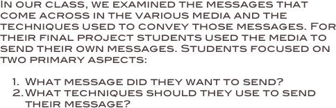 In our class, we examined the messages that come across in the various media and the techniques used to convey those messages. For their final project students used the media to send their own messages. Students focused on two primary aspects:

1.	What message did they want to send?
2.	What techniques should they use to send their message?